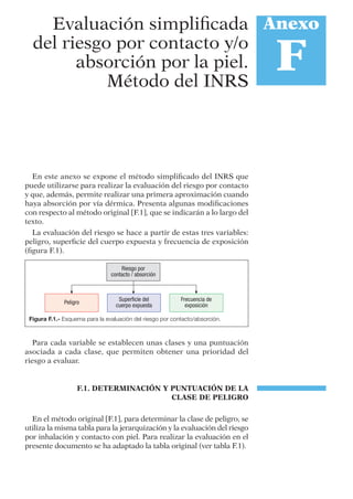 En este anexo se expone el método simpliﬁcado del INRS que
puede utilizarse para realizar la evaluación del riesgo por contacto
y que, además, permite realizar una primera aproximación cuando
haya absorción por vía dérmica. Presenta algunas modiﬁcaciones
con respecto al método original [F.1], que se indicarán a lo largo del
texto.
La evaluación del riesgo se hace a partir de estas tres variables:
peligro, superﬁcie del cuerpo expuesta y frecuencia de exposición
(ﬁgura F.1).
Para cada variable se establecen unas clases y una puntuación
asociada a cada clase, que permiten obtener una prioridad del
riesgo a evaluar.
F.1. DETERMINACIÓN Y PUNTUACIÓN DE LA
CLASE DE PELIGRO
En el método original [F.1], para determinar la clase de peligro, se
utiliza la misma tabla para la jerarquización y la evaluación del riesgo
por inhalación y contacto con piel. Para realizar la evaluación en el
presente documento se ha adaptado la tabla original (ver tabla F.1).
Anexo
F
Evaluación simpliﬁcada
del riesgo por contacto y/o
absorción por la piel.
Método del INRS
Figura F.1.- Esquema para la evaluación del riesgo por contacto/absorción.
 
