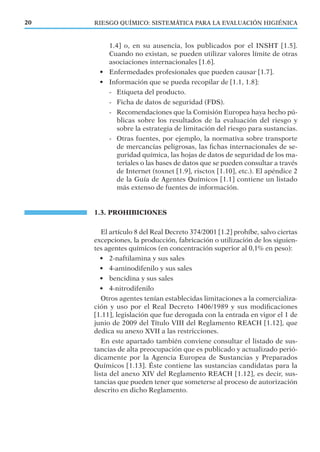RIESGO QUÍMICO: SISTEMÁTICA PARA LA EVALUACIÓN HIGIÉNICA20
1.4] o, en su ausencia, los publicados por el INSHT [1.5].
Cuando no existan, se pueden utilizar valores límite de otras
asociaciones internacionales [1.6].
• Enfermedades profesionales que pueden causar [1.7].
• Información que se pueda recopilar de [1.1, 1.8]:
- Etiqueta del producto.
- Ficha de datos de seguridad (FDS).
- Recomendaciones que la Comisión Europea haya hecho pú-
blicas sobre los resultados de la evaluación del riesgo y
sobre la estrategia de limitación del riesgo para sustancias.
- Otras fuentes, por ejemplo, la normativa sobre transporte
de mercancías peligrosas, las ﬁchas internacionales de se-
guridad química, las hojas de datos de seguridad de los ma-
teriales o las bases de datos que se pueden consultar a través
de Internet (toxnet [1.9], risctox [1.10], etc.). El apéndice 2
de la Guía de Agentes Químicos [1.1] contiene un listado
más extenso de fuentes de información.
1.3. PROHIBICIONES
El artículo 8 del Real Decreto 374/2001 [1.2] prohíbe, salvo ciertas
excepciones, la producción, fabricación o utilización de los siguien-
tes agentes químicos (en concentración superior al 0,1% en peso):
• 2-naftilamina y sus sales
• 4-aminodifenilo y sus sales
• bencidina y sus sales
• 4-nitrodifenilo
Otros agentes tenían establecidas limitaciones a la comercializa-
ción y uso por el Real Decreto 1406/1989 y sus modiﬁcaciones
[1.11], legislación que fue derogada con la entrada en vigor el 1 de
junio de 2009 del Título VIII del Reglamento REACH [1.12], que
dedica su anexo XVII a las restricciones.
En este apartado también conviene consultar el listado de sus-
tancias de alta preocupación que es publicado y actualizado perió-
dicamente por la Agencia Europea de Sustancias y Preparados
Químicos [1.13]. Éste contiene las sustancias candidatas para la
lista del anexo XIV del Reglamento REACH [1.12], es decir, sus-
tancias que pueden tener que someterse al proceso de autorización
descrito en dicho Reglamento.
 