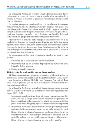 La aplicación Toolkit, en formato Excel, utiliza un sistema de de-
cisión que, a través de catorce pasos, ayuda a los usuarios de la
misma a evaluar y mejorar la gestión de los riesgos de exposición
por vía dérmica.
La evaluación que se puede realizar con esta herramienta no es
muy precisa, ya que no utiliza parámetros exactos. Por tanto, este
modelo permite hacer una estimación inicial del riesgo y, para ello,
se realizan una serie de aproximaciones acerca del peligro y la ex-
posición. Una vez evaluado el nivel de riesgo, en función del resul-
tado obtenido, propone una serie de medidas de control.
Previamente, el usuario debe recopilar una serie de datos e in-
troducirlos después en la aplicación. Cuanta más información se
aporte y más precisa sea, más ﬁables serán los resultados obteni-
dos, por lo tanto, es importante leer detalladamente la ﬁcha de
datos de seguridad (FDS) o contactar con el proveedor o experto,
en caso de que sea necesario.
De modo general, los catorce pasos se pueden agrupar en tres
etapas:
1) Selección de la situación que se desea evaluar.
2) Determinación de los factores de peligro y de exposición y va-
loración de los mismos.
3) Elaboración del informe.
1) Selección de la situación que se desea evaluar
Mediante una serie de preguntas generales, se identiﬁcan los es-
cenarios de exposición dérmica en diferentes sectores, tareas o pro-
cesos, llamados unidades DEO (Dermal Exposure Operation). Para
cada tarea o proceso que se haya identiﬁcado, se realiza una eva-
luación independiente.
La aplicación Toolkit permite elegir la opción que mejor se apro-
xime a la actividad objeto de evaluación entre las siguientes uni-
dades DEO [G.2]:
• Manipulación de objetos (por ejemplo: operaciones de lle-
nado, mezcla y carga, como en el envasado de pinturas en
botes, vertido de polvo a una tolva, añadir un producto de lim-
pieza a un cubo de agua y agitar la mezcla con una espátula).
• Dispersión manual de productos/sustancias (por ejemplo: ope-
raciones de limpieza como sumergir un paño y escurrir, etc.).
• Dispersión de productos/sustancias mediante el uso de herra-
mientas manuales (por ejemplo: extender el producto con un
rastrillo, aplicar con un rodillo, operación de cepillado, etc.).
• Dispersión de productos/sustancias por pulverización.
213ANEXO G. METODOLOGÍA DEL RISKOFDERM Y LA APLICACIÓN TOOLKIT
 