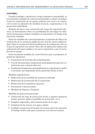 217
CONTROL:
Cuando el peligro, exposición o riesgo evaluado es inaceptable, se
recomiendan medidas de control encaminadas a reducir el peligro
(como la sustitución de un agente químico por otro) o la exposi-
ción (como la adopción de medidas técnicas, organizativas o de
protección individual).
Después de hacer una estimación del riesgo de exposición dér-
mica, la herramienta ofrece la posibilidad de investigar las dife-
rentes formas para reducir el peligro, la exposición o el riesgo en la
situación evaluada.
Entre las medidas de control propuestas, la primera de ellas es la
sustitución de la sustancia peligrosa por otra de menor peligrosi-
dad o bien la sustitución del procedimiento de trabajo por otro en
el que la exposición sea menor. Para ello, la aplicación realiza una
estimación del nuevo peligro y la nueva exposición y, por lo tanto,
del nuevo riesgo.
Entre las demás medidas de control técnico que se proponen, ﬁ-
guran las siguientes:
• Contención de la fuente de contaminación.
• Uso de herramientas (importante principalmente para las ex-
posiciones por contacto directo).
• Ventilación (importante principalmente en exposiciones a polvo
y aerosoles, por deposición de las partículas desde el aire).
Medidas organizativas:
• Reducción de la cantidad de sustancia utilizada.
• Reducción de la duración de la exposición.
• Reducción de la superﬁcie expuesta.
• Formación e instrucciones.
• Medidas de higiene y limpieza.
Medidas de protección personal:
• Utilización de ropa de protección frente a agentes químicos
(trajes, guantes, gafas o pantallas de protección, etc.).
• Limpieza adecuada y descontaminación de la ropa.
• Limpieza de las manos con agua y jabón.
• Cuidado y protección de la piel con cremas antes de comenzar
el trabajo (sobre todo para sustancias con efectos locales).
ANEXO G. METODOLOGÍA DEL RISKOFDERM Y LA APLICACIÓN TOOLKIT
 