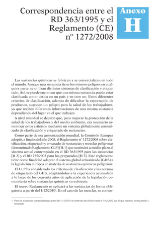 Las sustancias químicas se fabrican y se comercializan en todo
el mundo. Aunque una sustancia tiene los mismos peligros en cual-
quier parte, se utilizan distintos sistemas de clasiﬁcación y etique-
tado. Así, se puede encontrar que una misma sustancia puede estar
clasiﬁcada como tóxica en un país y en otro no. Estos diferentes
criterios de clasiﬁcación, además de diﬁcultar la exportación de
productos, suponen un peligro para la salud de los trabajadores,
ya que reciben diferentes informaciones de una misma sustancia
dependiendo del lugar en el que trabajen.
A nivel mundial se decidió que, para mejorar la protección de la
salud de los trabajadores y del medio ambiente, era necesario ar-
monizar estos criterios mediante un sistema globalmente armoni-
zado de clasiﬁcación y etiquetado de sustancias.
Como parte de esa armonización mundial, la Comisión Europea
adoptó, a ﬁnales del año 2008, el Reglamento nº 1272/2008 sobre cla-
siﬁcación, etiquetado y envasado de sustancias y mezclas peligrosas
(denominado Reglamento CLP) [H.1] que sustituirá a medio plazo al
sistema actual contemplado en el RD 363/1995 para las sustancias
[H.2] y el RD 255/2003 para los preparados [H.3]. Este reglamento
tiene como ﬁnalidad adaptar el sistema global armonizado (GHS) a
la legislación europea en materia de sustancias químicas peligrosas.
El CLP ha considerado los criterios de clasiﬁcación y las normas
de etiquetado del GHS, adaptándolos a la experiencia acumulada
a lo largo de los cuarenta años de aplicación de la legislación co-
munitaria sobre sustancias químicas ya existente.
El nuevo Reglamento se aplicará a las sustancias de forma obli-
gatoria a partir del 1/12/20101
. En el caso de las mezclas, se comen-
Anexo
H
Correspondencia entre el
RD 363/1995 y el
Reglamento (CE)
nº 1272/2008
1 Para las sustancias comercializadas antes del 1/12/2010 se extiende esta fecha hasta el 1/12/2012 por lo que respecta al etiquetado y
envasado.
 