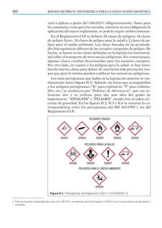 zará a aplicar a partir del 1/06/20152
obligatoriamente. Tanto para
las sustancias como para las mezclas, mientras no sea obligatoria la
aplicación del nuevo reglamento, se podrán seguir ambos sistemas.
En el Reglamento CLP se deﬁnen 28 clases de peligros: 16 clases
de peligro físico, 10 clases de peligro para la salud y 2 clases de pe-
ligro para el medio ambiente. Las clases basadas en las propieda-
des ﬁsicoquímicas diﬁeren de las actuales categorías de peligro. De
hecho, se basan en las clases deﬁnidas en la legislación internacio-
nal sobre el transporte de mercancías peligrosas. En consecuencia,
algunas clases resultan desconocidas para los usuarios europeos.
Por otro lado, en cuanto a los peligros para la salud, se han intro-
ducido nuevas clases para deﬁnir de una forma más precisa los ries-
gos que para la misma pueden conllevar las sustancias peligrosas.
Los siete pictogramas que había en la legislación anterior se sus-
tituyen por nueve (ﬁgura H.1). Además, las letras que acompañaban
a los antiguos pictogramas (“E” para explosivos, “F” para inﬂama-
bles, etc.) se sustituyen por “Palabras de Advertencia”, que son so-
lamente dos y se utilizan para dar una idea del grado de
importancia: “ATENCIÓN” y “PELIGRO”, siendo éste el orden cre-
ciente de gravedad. En las ﬁguras H.2, H.3 y H.4 se muestra la co-
rrespondencia entre los pictogramas del RD 363/1995 y los del
Reglamento CLP.
222 RIESGO QUÍMICO: SISTEMÁTICA PARA LA EVALUACIÓN HIGIÉNICA
Figura H.1.- Pictogramas del Reglamento (CE) nº 1272/2008 [H.1].
2 Para las mezclas comercializadas antes del 1/06/2015, se extiende esta fecha hasta el 1/06/2017 por lo que respecta al etiquetado y
envasado.
 
