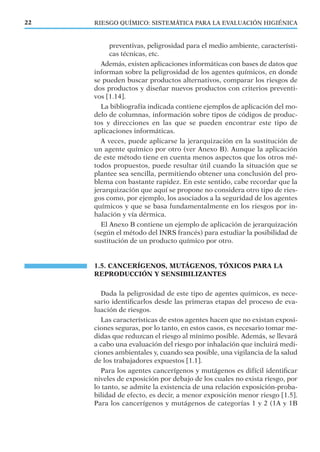 RIESGO QUÍMICO: SISTEMÁTICA PARA LA EVALUACIÓN HIGIÉNICA22
preventivas, peligrosidad para el medio ambiente, característi-
cas técnicas, etc.
Además, existen aplicaciones informáticas con bases de datos que
informan sobre la peligrosidad de los agentes químicos, en donde
se pueden buscar productos alternativos, comparar los riesgos de
dos productos y diseñar nuevos productos con criterios preventi-
vos [1.14].
La bibliografía indicada contiene ejemplos de aplicación del mo-
delo de columnas, información sobre tipos de códigos de produc-
tos y direcciones en las que se pueden encontrar este tipo de
aplicaciones informáticas.
A veces, puede aplicarse la jerarquización en la sustitución de
un agente químico por otro (ver Anexo B). Aunque la aplicación
de este método tiene en cuenta menos aspectos que los otros mé-
todos propuestos, puede resultar útil cuando la situación que se
plantee sea sencilla, permitiendo obtener una conclusión del pro-
blema con bastante rapidez. En este sentido, cabe recordar que la
jerarquización que aquí se propone no considera otro tipo de ries-
gos como, por ejemplo, los asociados a la seguridad de los agentes
químicos y que se basa fundamentalmente en los riesgos por in-
halación y vía dérmica.
El Anexo B contiene un ejemplo de aplicación de jerarquización
(según el método del INRS francés) para estudiar la posibilidad de
sustitución de un producto químico por otro.
1.5. CANCERÍGENOS, MUTÁGENOS, TÓXICOS PARA LA
REPRODUCCIÓN Y SENSIBILIZANTES
Dada la peligrosidad de este tipo de agentes químicos, es nece-
sario identiﬁcarlos desde las primeras etapas del proceso de eva-
luación de riesgos.
Las características de estos agentes hacen que no existan exposi-
ciones seguras, por lo tanto, en estos casos, es necesario tomar me-
didas que reduzcan el riesgo al mínimo posible. Además, se llevará
a cabo una evaluación del riesgo por inhalación que incluirá medi-
ciones ambientales y, cuando sea posible, una vigilancia de la salud
de los trabajadores expuestos [1.1].
Para los agentes cancerígenos y mutágenos es difícil identiﬁcar
niveles de exposición por debajo de los cuales no exista riesgo, por
lo tanto, se admite la existencia de una relación exposición-proba-
bilidad de efecto, es decir, a menor exposición menor riesgo [1.5].
Para los cancerígenos y mutágenos de categorías 1 y 2 (1A y 1B
 