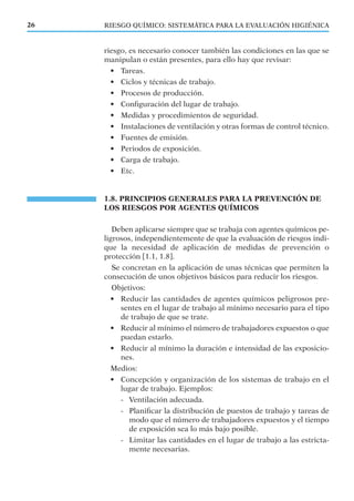 RIESGO QUÍMICO: SISTEMÁTICA PARA LA EVALUACIÓN HIGIÉNICA26
riesgo, es necesario conocer también las condiciones en las que se
manipulan o están presentes, para ello hay que revisar:
• Tareas.
• Ciclos y técnicas de trabajo.
• Procesos de producción.
• Conﬁguración del lugar de trabajo.
• Medidas y procedimientos de seguridad.
• Instalaciones de ventilación y otras formas de control técnico.
• Fuentes de emisión.
• Periodos de exposición.
• Carga de trabajo.
• Etc.
1.8. PRINCIPIOS GENERALES PARA LA PREVENCIÓN DE
LOS RIESGOS POR AGENTES QUÍMICOS
Deben aplicarse siempre que se trabaja con agentes químicos pe-
ligrosos, independientemente de que la evaluación de riesgos indi-
que la necesidad de aplicación de medidas de prevención o
protección [1.1, 1.8].
Se concretan en la aplicación de unas técnicas que permiten la
consecución de unos objetivos básicos para reducir los riesgos.
Objetivos:
• Reducir las cantidades de agentes químicos peligrosos pre-
sentes en el lugar de trabajo al mínimo necesario para el tipo
de trabajo de que se trate.
• Reducir al mínimo el número de trabajadores expuestos o que
puedan estarlo.
• Reducir al mínimo la duración e intensidad de las exposicio-
nes.
Medios:
• Concepción y organización de los sistemas de trabajo en el
lugar de trabajo. Ejemplos:
- Ventilación adecuada.
- Planiﬁcar la distribución de puestos de trabajo y tareas de
modo que el número de trabajadores expuestos y el tiempo
de exposición sea lo más bajo posible.
- Limitar las cantidades en el lugar de trabajo a las estricta-
mente necesarias.
 