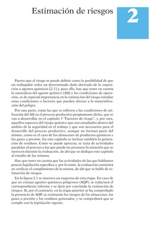 Puesto que el riesgo se puede deﬁnir como la posibilidad de que
un trabajador sufra un determinado daño derivado de la exposi-
ción a agentes químicos [2.1] y, para ello, hay que tener en cuenta
la naturaleza del agente químico (AQ) y las condiciones de opera-
ción, es de especial importancia en la estimación del riesgo estudiar
estas condiciones o factores que pueden afectar a la materializa-
ción del peligro.
Por una parte, están las que se reﬁeren a las condiciones de uti-
lización del AQ en el proceso productivo propiamente dicho, que se
van a desarrollar en el capítulo 3 “Factores de riesgo”, y, por otra,
aquellos aspectos del riesgo químico que son estudiados dentro del
ámbito de la seguridad en el trabajo y que son necesarios para el
desarrollo del proceso productivo, aunque no forman parte del
mismo, como es el caso de los almacenes de productos químicos y
los gases a presión. En este capítulo se incluye también la genera-
ción de residuos. Como se puede apreciar, se trata de actividades
paralelas al proceso a las que puede no prestarse la atención que se
merecen durante la evaluación, de ahí que se dedique este capítulo
al estudio de las mismas.
Hay que tener en cuenta que las actividades de las que hablamos
poseen legislación especíﬁca y, por lo tanto, la evaluación consistirá
en veriﬁcar el cumplimiento de la misma, de ahí que se hable de es-
timación de riesgos.
En la ﬁgura 2.1 se muestra un esquema de esta etapa. En caso de
que no existan agentes químicos peligrosos (AQP), se redactará el
correspondiente informe y se dará por concluida la evaluación de
riesgos. Si, por el contrario, en la etapa anterior se ha comprobado
la presencia de AQP, se estimarán los riesgos de los almacenes, los
gases a presión y los residuos generados, y se comprobará que se
cumple con la legislación vigente.
2Estimación de riesgos
 