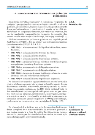 ESTIMACIÓN DE RIESGOS
2.1.1.
Introducción
2.1.2.
Estimación de
riesgos relativa al
almacenamiento
31
2.1. ALMACENAMIENTO DE PRODUCTOS QUÍMICOS
PELIGROSOS
Se entiende por “almacenamiento” el conjunto de recipientes, de
cualquier tipo, que pueden contener o hayan contenido productos
químicos, ya sean sólidos, líquidos o gaseosos, independientemente
de que estén ubicados en el exterior o en el interior de los ediﬁcios.
Se incluyen los tanques y/o depósitos, sus cubetos de retención, las
vías de circulación y separación, los conductos de conexión y las
zonas e instalaciones anejas a las de carga, descarga y tránsito [2.2].
El almacenamiento de productos químicos está regulado por el
Real Decreto 379/2001, de 6 de abril, y sus instrucciones técnicas
complementarias (ITC) [2.3, 2.4, 2.5]:
• MIE APQ-1: almacenamiento de líquidos inﬂamables y com-
bustibles.
• MIE APQ-2: almacenamiento de óxido de etileno.
• MIE APQ-3: almacenamiento de cloro.
• MIE APQ-4: almacenamiento de amoniaco anhidro.
• MIE APQ-5: almacenamiento de botellas y botellones de gases
comprimidos licuados y disueltos a presión.
• MIE APQ-6: almacenamiento de líquidos corrosivos.
• MIE APQ-7: almacenamiento de líquidos tóxicos.
• MIE APQ-8: almacenamiento de fertilizantes a base de nitrato
amónico con alto contenido en nitrógeno.
• MIE APQ-9: almacenamiento de peróxidos orgánicos.
No obstante, los requisitos legales establecidos en esta normativa
relativa al almacenamiento sólo serán de aplicación a partir de una
determinada cantidad almacenada, siempre y cuando no se dis-
ponga lo contrario en alguna de las ITC. Dicha cantidad varía en
función del tipo de producto químico del que se trate, así, por ejem-
plo, en el caso de irritantes, sensibilizantes, cancerígenos, mutáge-
nos o tóxicos para la reproducción será de aplicación cuando se
almacenen cantidades iguales o superiores a 1000 kg y, sin embargo,
en el caso de los comburentes, esta cantidad es de 500 kg [2.3].
En el cuadro 2.1 se indican una serie de requisitos básicos que
deben cumplirse en el almacenamiento de productos químicos y
que pueden ayudar a la hora de realizar la estimación de riesgos,
sobre todo cuando, por las cantidades almacenadas, no sea de apli-
cación la legislación anteriormente citada.
 