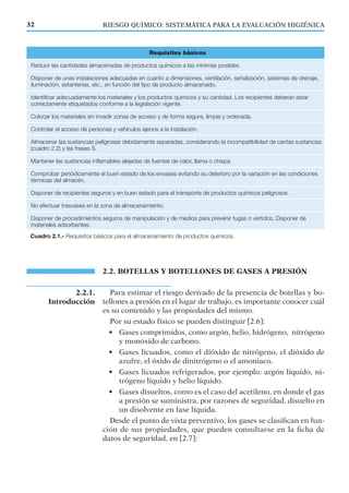 Requisitos básicos
Reducir las cantidades almacenadas de productos químicos a las mínimas posibles.
Disponer de unas instalaciones adecuadas en cuanto a dimensiones, ventilación, señalización, sistemas de drenaje,
iluminación, estanterías, etc., en función del tipo de producto almacenado.
Identificar adecuadamente los materiales y los productos químicos y su cantidad. Los recipientes deberán estar
correctamente etiquetados conforme a la legislación vigente.
Colocar los materiales sin invadir zonas de acceso y de forma segura, limpia y ordenada.
Controlar el acceso de personas y vehículos ajenos a la instalación.
Almacenar las sustancias peligrosas debidamente separadas, considerando la incompatibilidad de ciertas sustancias
(cuadro 2.2) y las frases S.
Mantener las sustancias inflamables alejadas de fuentes de calor, llama o chispa.
Comprobar periódicamente el buen estado de los envases evitando su deterioro por la variación en las condiciones
térmicas del almacén.
Disponer de recipientes seguros y en buen estado para el transporte de productos químicos peligrosos.
No efectuar trasvases en la zona de almacenamiento.
Disponer de procedimientos seguros de manipulación y de medios para prevenir fugas o vertidos. Disponer de
materiales adsorbentes.
Cuadro 2.1.- Requisitos básicos para el almacenamiento de productos químicos.
RIESGO QUÍMICO: SISTEMÁTICA PARA LA EVALUACIÓN HIGIÉNICA32
2.2. BOTELLAS Y BOTELLONES DE GASES A PRESIÓN
Para estimar el riesgo derivado de la presencia de botellas y bo-
tellones a presión en el lugar de trabajo, es importante conocer cuál
es su contenido y las propiedades del mismo.
Por su estado físico se pueden distinguir [2.6]:
• Gases comprimidos, como argón, helio, hidrógeno, nitrógeno
y monóxido de carbono.
• Gases licuados, como el dióxido de nitrógeno, el dióxido de
azufre, el óxido de dinitrógeno o el amoniaco.
• Gases licuados refrigerados, por ejemplo: argón líquido, ni-
trógeno líquido y helio líquido.
• Gases disueltos, como es el caso del acetileno, en donde el gas
a presión se suministra, por razones de seguridad, disuelto en
un disolvente en fase líquida.
Desde el punto de vista preventivo, los gases se clasiﬁcan en fun-
ción de sus propiedades, que pueden consultarse en la ﬁcha de
datos de seguridad, en [2.7]:
2.2.1.
Introducción
 