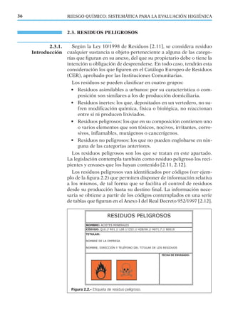 2.3. RESIDUOS PELIGROSOS
Según la Ley 10/1998 de Residuos [2.11], se considera residuo
cualquier sustancia u objeto perteneciente a alguna de las catego-
rías que ﬁguran en su anexo, del que su propietario debe o tiene la
intención u obligación de desprenderse. En todo caso, tendrán esta
consideración los que ﬁguren en el Catálogo Europeo de Residuos
(CER), aprobado por las Instituciones Comunitarias.
Los residuos se pueden clasiﬁcar en cuatro grupos:
• Residuos asimilables a urbanos: por su característica o com-
posición son similares a los de producción domiciliaria.
• Residuos inertes: los que, depositados en un vertedero, no su-
fren modiﬁcación química, física o biológica, no reaccionan
entre sí ni producen lixiviados.
• Residuos peligrosos: los que en su composición contienen uno
o varios elementos que son tóxicos, nocivos, irritantes, corro-
sivos, inﬂamables, mutágenos o cancerígenos.
• Residuos no peligrosos: los que no pueden englobarse en nin-
guna de las categorías anteriores.
Los residuos peligrosos son los que se tratan en este apartado.
La legislación contempla también como residuo peligroso los reci-
pientes y envases que los hayan contenido [2.11, 2.12].
Los residuos peligrosos van identiﬁcados por códigos (ver ejem-
plo de la ﬁgura 2.2) que permiten disponer de información relativa
a los mismos, de tal forma que se facilita el control de residuos
desde su producción hasta su destino ﬁnal. La información nece-
saria se obtiene a partir de los códigos contemplados en una serie
de tablas que ﬁguran en el Anexo I del Real Decreto 952/1997 [2.12].
2.3.1.
Introducción
RIESGO QUÍMICO: SISTEMÁTICA PARA LA EVALUACIÓN HIGIÉNICA36
Figura 2.2.- Etiqueta de residuo peligroso.
 