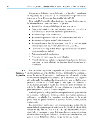 3.1.2.
Incendio /
Explosión
RIESGO QUÍMICO: SISTEMÁTICA PARA LA EVALUACIÓN HIGIÉNICA42
Un resumen de las incompatibilidades por “familias” basadas en
el etiquetado de la sustancia y su almacenamiento puede encon-
trarse en la Guía Técnica de Agentes Químicos [3.2].
Esta guía [3.2] considera los siguientes factores de riesgo en re-
lación con las reacciones químicas peligrosas:
• Reactividad e inestabilidad química de sustancias.
• Características de la reacción (balances másicos y energéticos,
exotermicidad, desprendimiento de gases tóxicos).
• Sistema de agitación inadecuado.
• Sistema de aporte de calor no suﬁcientemente controlado.
• Sistema de refrigeración infradimensionado.
• Sistema de control de las variables clave de la reacción poco
ﬁable (regulación de presión, temperatura y caudal).
• Dispositivos de seguridad de los equipos inadecuados (reac-
tor, mezclador, agitador).
• Adición manual de sustancias.
• Presencia no controlada de subproductos.
• Procedimientos de trabajo en operaciones peligrosas (toma de
muestras, carga de aditivos) inexistentes, insuﬁcientes o no ac-
tualizados.
Los incendios originados por productos químicos pueden causar
daños materiales importantes, lesiones corporales y, en algunos
casos, la muerte de personas. Los daños materiales están relacio-
nados con la temperatura alcanzada en el incendio, que depende
del poder caloríﬁco del combustible, mientras que los daños sobre
personas pueden ser producidos por el calor o por la acción directa
de las llamas, aunque el efecto más frecuente es la intoxicación o
asﬁxia debida a la inhalación de gases tóxicos de la combustión,
principalmente CO, o a la falta de oxígeno.
En los lugares de trabajo pueden estar presentes un gran número
de sustancias inﬂamables como gasolinas, disolventes, gases para
soldadura, sin olvidar los materiales combustibles en forma de
polvo entre los que se encuentra el polvo de madera, harina, azúcar,
metales, etc.
Los incendios y explosiones son ocasionados por la ignición in-
controlada de agentes químicos inﬂamables (R1-R2-R3-R4-R5-R6-
R7-R8-R9-R10-R11-R12-R15-R16-R17-R18-R19-R30-R44) o de otros
materiales presentes en el lugar de trabajo. La prevención consiste en
eliminar al menos alguno de los tres componentes: combustible, oxí-
geno o fuente de ignición (llama, chispa o punto de calor).
 