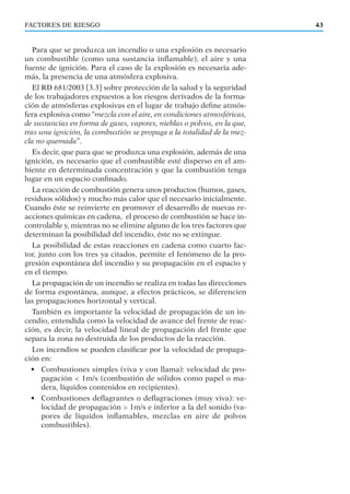 FACTORES DE RIESGO 43
Para que se produzca un incendio o una explosión es necesario
un combustible (como una sustancia inﬂamable), el aire y una
fuente de ignición. Para el caso de la explosión es necesaria ade-
más, la presencia de una atmósfera explosiva.
El RD 681/2003 [3.3] sobre protección de la salud y la seguridad
de los trabajadores expuestos a los riesgos derivados de la forma-
ción de atmósferas explosivas en el lugar de trabajo deﬁne atmós-
fera explosiva como “mezcla con el aire, en condiciones atmosféricas,
de sustancias en forma de gases, vapores, nieblas o polvos, en la que,
tras una ignición, la combustión se propaga a la totalidad de la mez-
cla no quemada”.
Es decir, que para que se produzca una explosión, además de una
ignición, es necesario que el combustible esté disperso en el am-
biente en determinada concentración y que la combustión tenga
lugar en un espacio conﬁnado.
La reacción de combustión genera unos productos (humos, gases,
residuos sólidos) y mucho más calor que el necesario inicialmente.
Cuando éste se reinvierte en promover el desarrollo de nuevas re-
acciones químicas en cadena, el proceso de combustión se hace in-
controlable y, mientras no se elimine alguno de los tres factores que
determinan la posibilidad del incendio, éste no se extingue.
La posibilidad de estas reacciones en cadena como cuarto fac-
tor, junto con los tres ya citados, permite el fenómeno de la pro-
gresión espontánea del incendio y su propagación en el espacio y
en el tiempo.
La propagación de un incendio se realiza en todas las direcciones
de forma espontánea, aunque, a efectos prácticos, se diferencien
las propagaciones horizontal y vertical.
También es importante la velocidad de propagación de un in-
cendio, entendida como la velocidad de avance del frente de reac-
ción, es decir, la velocidad lineal de propagación del frente que
separa la zona no destruida de los productos de la reacción.
Los incendios se pueden clasiﬁcar por la velocidad de propaga-
ción en:
• Combustiones simples (viva y con llama): velocidad de pro-
pagación < 1m/s (combustión de sólidos como papel o ma-
dera, líquidos contenidos en recipientes).
• Combustiones deﬂagrantes o deﬂagraciones (muy viva): ve-
locidad de propagación > 1m/s e inferior a la del sonido (va-
pores de líquidos inﬂamables, mezclas en aire de polvos
combustibles).
 