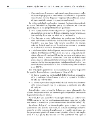 • Combustiones detonantes o detonaciones (instantánea): velo-
cidades de propagación superiores a la del sonido (explosivos
industriales, mezcla de gases y vapores inﬂamables en condi-
ciones especiales, como en espacios conﬁnados).
La peligrosidad del combustible depende fundamentalmente de
su estado físico (sólido, líquido o gas) y, en cada caso, de otros as-
pectos ligados a sus propiedades físico-químicas:
• Para combustibles sólidos el grado de fragmentación es fun-
damental ya que a mayor división se precisa menor energía, en
intensidad y duración, para iniciar la combustión.
• Para líquidos y gases inﬂamables los parámetros fundamen-
tales son el límite inferior de inﬂamabilidad (proporción com-
bustible - aire que hace falta para la ignición) y la energía
mínima de ignición (energía de activación necesaria para que
se produzca la reacción de combustión).
• La inﬂamabilidad de los líquidos se caracteriza por la tempe-
ratura de inﬂamación ("destello") que es la temperatura mí-
nima a la que el combustible emite vapores suﬁcientes para
que se forme la mezcla inﬂamable. A su vez, se deﬁne como
punto de auto inﬂamación la temperatura mínima a la que arde
un material de forma espontánea bajo la acción del calor y sin
contacto con llama (el éter etílico se inﬂama espontáneamente
a los 160º C).
Los principales parámetros a considerar para evaluar la posible
formación de atmósferas explosivas son (ﬁgura 3.3):
• El límite inferior de explosividad (LIE): límite de concentra-
ción por debajo del cual no se produce la explosión debido a
la falta de combustible.
• El límite superior de explosividad (LSE): límite de concentra-
ción por encima del cual no se produce la explosión por falta
de oxígeno.
Estos límites están en función de la temperatura y la presión. En
el caso de contaminantes en forma de polvo dependen también de
la granulometría del mismo.
Además, hay que considerar la energía mínima de inﬂamación
(EMI), que es la energía mínima necesaria para conseguir la inﬂa-
mación de la atmósfera, para una concentración delimitada [3.5].
En el caso de los AQ en forma de polvo, para evaluar las conse-
cuencias de una posible explosión, se utilizan además parámetros
como la presión máxima de explosión y la relación máxima de so-
brepresión que pueda alcanzar una explosión, el índice de explo-
sión K o Kst [3.6]. En función de esta constante Kst (que se
RIESGO QUÍMICO: SISTEMÁTICA PARA LA EVALUACIÓN HIGIÉNICA44
 