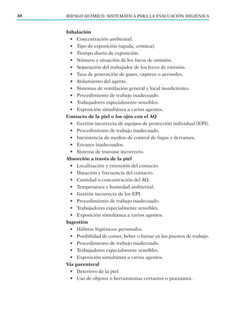 RIESGO QUÍMICO: SISTEMÁTICA PARA LA EVALUACIÓN HIGIÉNICA48
Inhalación
• Concentración ambiental.
• Tipo de exposición (aguda, crónica).
• Tiempo diario de exposición.
• Número y situación de los focos de emisión.
• Separación del trabajador de los focos de emisión.
• Tasa de generación de gases, vapores o aerosoles.
• Aislamiento del agente.
• Sistemas de ventilación general y local insuﬁcientes.
• Procedimiento de trabajo inadecuado.
• Trabajadores especialmente sensibles.
• Exposición simultánea a varios agentes.
Contacto de la piel o los ojos con el AQ
• Gestión incorrecta de equipos de protección individual (EPI).
• Procedimiento de trabajo inadecuado.
• Inexistencia de medios de control de fugas y derrames.
• Envases inadecuados.
• Sistema de trasvase incorrecto.
Absorción a través de la piel
• Localización y extensión del contacto.
• Duración y frecuencia del contacto.
• Cantidad o concentración del AQ.
• Temperatura y humedad ambiental.
• Gestión incorrecta de los EPI.
• Procedimiento de trabajo inadecuado.
• Trabajadores especialmente sensibles.
• Exposición simultánea a varios agentes.
Ingestión
• Hábitos higiénicos personales.
• Posibilidad de comer, beber o fumar en los puestos de trabajo.
• Procedimiento de trabajo inadecuado.
• Trabajadores especialmente sensibles.
• Exposición simultánea a varios agentes.
Vía parenteral
• Deterioro de la piel.
• Uso de objetos o herramientas cortantes o punzantes.
 