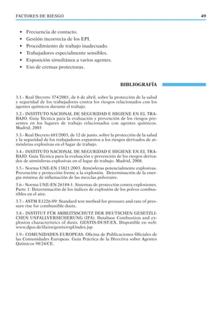 FACTORES DE RIESGO 49
• Frecuencia de contacto.
• Gestión incorrecta de los EPI.
• Procedimiento de trabajo inadecuado.
• Trabajadores especialmente sensibles.
• Exposición simultánea a varios agentes.
• Uso de cremas protectoras.
BIBLIOGRAFÍA
3.1.- Real Decreto 374/2001, de 6 de abril, sobre la protección de la salud
y seguridad de los trabajadores contra los riesgos relacionados con los
agentes químicos durante el trabajo.
3.2.- INSTITUTO NACIONAL DE SEGURIDAD E HIGIENE EN EL TRA-
BAJO. Guía Técnica para la evaluación y prevención de los riesgos pre-
sentes en los lugares de trabajo relacionados con agentes químicos.
Madrid, 2003
3.3.- Real Decreto 681/2003, de 12 de junio, sobre la protección de la salud
y la seguridad de los trabajadores expuestos a los riesgos derivados de at-
mósferas explosivas en el lugar de trabajo.
3.4.- INSTITUTO NACIONAL DE SEGURIDAD E HIGIENE EN EL TRA-
BAJO. Guía Técnica para la evaluación y prevención de los riesgos deriva-
dos de atmósferas explosivas en el lugar de trabajo. Madrid, 2008.
3.5.- Norma UNE-EN 13821:2003. Atmósferas potencialmente explosivas.
Prevención y protección frente a la explosión. Determinación de la ener-
gía mínima de inﬂamación de las mezclas polvo/aire.
3.6.- Norma UNE-EN 26184-1. Sistemas de protección contra explosiones.
Parte 1: Determinación de los índices de explosión de los polvos combus-
tibles en el aire.
3.7.- ASTM E1226-09: Standard test method for pressure and rate of pres-
sure rise for combustible dusts.
3.8.- INSTITUT FÜR ARBEITSSCHUTZ DER DEUTSCHEN GESETZLI-
CHEN UNFALLVERSICHERUNG (IFA). Database Combustion and ex-
plosion characteristics of dusts. GESTIS-DUST-EX. Disponible en web:
www.dguv.de/ifa/en/gestis/expl/index.jsp
3.9.- COMUNIDADES EUROPEAS. Oﬁcina de Publicaciones Oﬁciales de
las Comunidades Europeas. Guía Práctica de la Directiva sobre Agentes
Químicos 98/24/CE.
 