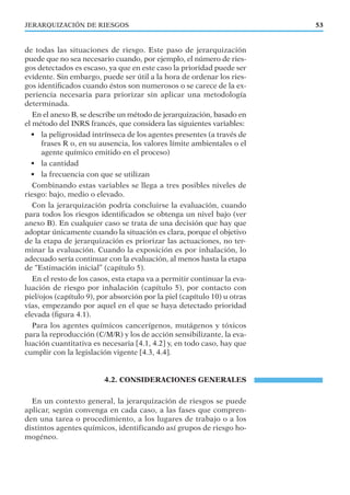 de todas las situaciones de riesgo. Este paso de jerarquización
puede que no sea necesario cuando, por ejemplo, el número de ries-
gos detectados es escaso, ya que en este caso la prioridad puede ser
evidente. Sin embargo, puede ser útil a la hora de ordenar los ries-
gos identiﬁcados cuando éstos son numerosos o se carece de la ex-
periencia necesaria para priorizar sin aplicar una metodología
determinada.
En el anexo B, se describe un método de jerarquización, basado en
el método del INRS francés, que considera las siguientes variables:
• la peligrosidad intrínseca de los agentes presentes (a través de
frases R o, en su ausencia, los valores límite ambientales o el
agente químico emitido en el proceso)
• la cantidad
• la frecuencia con que se utilizan
Combinando estas variables se llega a tres posibles niveles de
riesgo: bajo, medio o elevado.
Con la jerarquización podría concluirse la evaluación, cuando
para todos los riesgos identiﬁcados se obtenga un nivel bajo (ver
anexo B). En cualquier caso se trata de una decisión que hay que
adoptar únicamente cuando la situación es clara, porque el objetivo
de la etapa de jerarquización es priorizar las actuaciones, no ter-
minar la evaluación. Cuando la exposición es por inhalación, lo
adecuado sería continuar con la evaluación, al menos hasta la etapa
de “Estimación inicial” (capítulo 5).
En el resto de los casos, esta etapa va a permitir continuar la eva-
luación de riesgo por inhalación (capítulo 5), por contacto con
piel/ojos (capítulo 9), por absorción por la piel (capítulo 10) u otras
vías, empezando por aquel en el que se haya detectado prioridad
elevada (ﬁgura 4.1).
Para los agentes químicos cancerígenos, mutágenos y tóxicos
para la reproducción (C/M/R) y los de acción sensibilizante, la eva-
luación cuantitativa es necesaria [4.1, 4.2] y, en todo caso, hay que
cumplir con la legislación vigente [4.3, 4.4].
4.2. CONSIDERACIONES GENERALES
En un contexto general, la jerarquización de riesgos se puede
aplicar, según convenga en cada caso, a las fases que compren-
den una tarea o procedimiento, a los lugares de trabajo o a los
distintos agentes químicos, identificando así grupos de riesgo ho-
mogéneo.
53JERARQUIZACIÓN DE RIESGOS
 