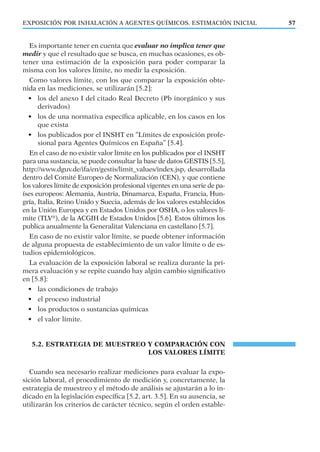Es importante tener en cuenta que evaluar no implica tener que
medir y que el resultado que se busca, en muchas ocasiones, es ob-
tener una estimación de la exposición para poder comparar la
misma con los valores límite, no medir la exposición.
Como valores límite, con los que comparar la exposición obte-
nida en las mediciones, se utilizarán [5.2]:
• los del anexo I del citado Real Decreto (Pb inorgánico y sus
derivados)
• los de una normativa especíﬁca aplicable, en los casos en los
que exista
• los publicados por el INSHT en “Límites de exposición profe-
sional para Agentes Químicos en España” [5.4].
En el caso de no existir valor límite en los publicados por el INSHT
para una sustancia, se puede consultar la base de datos GESTIS [5.5],
http://www.dguv.de/ifa/en/gestis/limit_values/index.jsp, desarrollada
dentro del Comité Europeo de Normalización (CEN), y que contiene
los valores límite de exposición profesional vigentes en una serie de pa-
íses europeos: Alemania, Austria, Dinamarca, España, Francia, Hun-
gría, Italia, Reino Unido y Suecia, además de los valores establecidos
en la Unión Europea y en Estados Unidos por OSHA, o los valores lí-
mite (TLV®
), de la ACGIH de Estados Unidos [5.6]. Estos últimos los
publica anualmente la Generalitat Valenciana en castellano [5.7].
En caso de no existir valor límite, se puede obtener información
de alguna propuesta de establecimiento de un valor límite o de es-
tudios epidemiológicos.
La evaluación de la exposición laboral se realiza durante la pri-
mera evaluación y se repite cuando hay algún cambio signiﬁcativo
en [5.8]:
• las condiciones de trabajo
• el proceso industrial
• los productos o sustancias químicas
• el valor límite.
5.2. ESTRATEGIA DE MUESTREO Y COMPARACIÓN CON
LOS VALORES LÍMITE
Cuando sea necesario realizar mediciones para evaluar la expo-
sición laboral, el procedimiento de medición y, concretamente, la
estrategia de muestreo y el método de análisis se ajustarán a lo in-
dicado en la legislación especíﬁca [5.2, art. 3.5]. En su ausencia, se
utilizarán los criterios de carácter técnico, según el orden estable-
EXPOSICIÓN POR INHALACIÓN A AGENTES QUÍMICOS. ESTIMACIÓN INICIAL 57
 