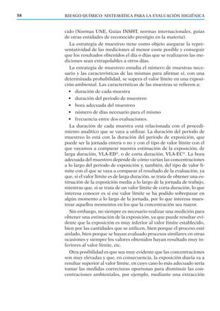 RIESGO QUÍMICO: SISTEMÁTICA PARA LA EVALUACIÓN HIGIÉNICA58
cido (Normas UNE, Guías INSHT, normas internacionales, guías
de otras entidades de reconocido prestigio en la materia).
La estrategia de muestreo tiene como objeto asegurar la repre-
sentatividad de las mediciones al menor coste posible y conseguir
que los resultados obtenidos el día o días que se realizaron las me-
diciones sean extrapolables a otros días.
La estrategia de muestreo estudia el número de muestras nece-
sario y las características de las mismas para aﬁrmar si, con una
determinada probabilidad, se supera el valor límite en una exposi-
ción ambiental. Las características de las muestras se reﬁeren a:
• duración de cada muestra
• duración del periodo de muestreo
• hora adecuada del muestreo
• número de días necesario para el mismo
• frecuencia entre dos evaluaciones.
La duración de cada muestra está relacionada con el procedi-
miento analítico que se vaya a utilizar. La duración del periodo de
muestreo lo está con la duración del periodo de exposición, que
puede ser la jornada entera o no y con el tipo de valor límite con el
que vayamos a comparar nuestra estimación de la exposición, de
larga duración, VLA-ED®
, o de corta duración, VLA-EC®
. La hora
adecuada del muestreo depende de cómo varían las concentraciones
a lo largo del periodo de exposición y, también, del tipo de valor lí-
mite con el que se vaya a comparar el resultado de la evaluación, ya
que, si el valor límite es de larga duración, se trata de obtener una es-
timación de la exposición media a lo largo de la jornada de trabajo,
mientras que, si se trata de un valor límite de corta duración, lo que
interesa conocer es si ese valor límite se ha podido sobrepasar en
algún momento a lo largo de la jornada, por lo que interesa mues-
trear aquellos momentos en los que la concentración sea mayor.
Sin embargo, no siempre es necesario realizar una medición para
obtener una estimación de la exposición, ya que puede resultar evi-
dente que la exposición es muy inferior al valor límite establecido,
bien por las cantidades que se utilicen, bien porque el proceso esté
aislado, bien porque se hayan evaluado procesos similares en otras
ocasiones y siempre los valores obtenidos hayan resultado muy in-
feriores al valor límite, etc.
Otra posibilidad es que sea muy evidente que las concentraciones
son muy elevadas y que, en consecuencia, la exposición diaria va a
resultar superior al valor límite, en cuyo caso lo más adecuado sería
tomar las medidas correctoras oportunas para disminuir las con-
centraciones ambientales, por ejemplo, mediante una extracción
 