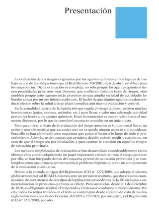 Presentación
La evaluación de los riesgos originados por los agentes químicos en los lugares de tra-
bajo es una de las obligaciones que el Real Decreto 374/2001, de 6 de abril, establece para
los empresarios. Dicha evaluación es compleja, no sólo porque los agentes químicos tie-
nen propiedades peligrosas muy diversas, que conllevan distintos tipos de riesgos, sino
también porque estos agentes están presentes en una amplia variedad de actividades la-
borales ya sea por un uso intencionado o no. El hecho de que algunos agentes puedan pro-
ducir efectos sobre la salud a largo plazo complica aún más su evaluación y control.
En la actualidad, aparte de la legislación que regula el riesgo químico, existen muchas
herramientas (guías, normas, métodos, etc.) para llevar a cabo una adecuada actividad
preventiva frente a los agentes químicos. Estas herramientas se encontraban hasta el mo-
mento dispersas, por lo que se consideró necesario reunirlas en un único texto.
Para garantizar el éxito de la evaluación del riesgo químico es fundamental llevar un
orden y una sistemática que garantice que no se queda ningún aspecto sin considerar.
Para ello se han elaborado unos esquemas que guían al lector a lo largo de todo el pro-
cedimiento. Además, se dan pautas que ayudan a decidir cuándo medir y cuándo no, en
caso de que el riesgo sea por inhalación, y para centrar la atención en aquellos riesgos
de actuación prioritaria.
Los métodos simpliﬁcados de evaluación se han desarrollado considerablemente en los
últimos años y están adquiriendo un papel importante cuando se trata el riesgo químico;
por ello, se han integrado dentro del esquema general de actuación preventiva y se con-
templan como una primera aproximación al problema higiénico y como un complemento
de la evaluación cuantitativa.
Debido a la entrada en vigor del Reglamento (CE) nº 1272/2008, que adapta el sistema
global armonizado al REACH, estamos ante un periodo transitorio, que durará unos cuan-
tos años, de coexistencia de dos tipos de legislaciones procedentes de la UE en lo que a co-
mercialización de productos químicos se reﬁere. Para sustancias, desde el 1 de diciembre
de 2010, es obligatorio realizar el etiquetado y el envasado conforme al nuevo sistema. Por
ello, todos los temas tratados en el texto se contemplan desde el punto de vista de las dos
reglamentaciones, los Reales Decretos 363/1995 y 255/2003, por una parte, y el Reglamento
(CE) nº 1272/2008, por otra.
 