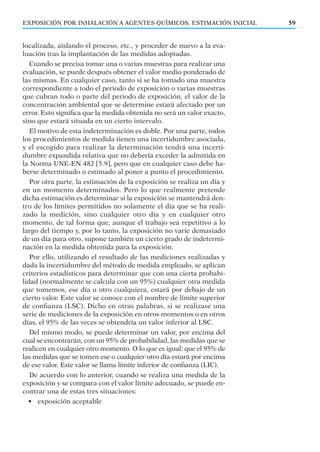 EXPOSICIÓN POR INHALACIÓN A AGENTES QUÍMICOS. ESTIMACIÓN INICIAL 59
localizada, aislando el proceso, etc., y proceder de nuevo a la eva-
luación tras la implantación de las medidas adoptadas.
Cuando se precisa tomar una o varias muestras para realizar una
evaluación, se puede después obtener el valor medio ponderado de
las mismas. En cualquier caso, tanto si se ha tomado una muestra
correspondiente a todo el periodo de exposición o varias muestras
que cubran todo o parte del periodo de exposición, el valor de la
concentración ambiental que se determine estará afectado por un
error. Esto signiﬁca que la medida obtenida no será un valor exacto,
sino que estará situada en un cierto intervalo.
El motivo de esta indeterminación es doble. Por una parte, todos
los procedimientos de medida tienen una incertidumbre asociada,
y el escogido para realizar la determinación tendrá una incerti-
dumbre expandida relativa que no debería exceder la admitida en
la Norma UNE-EN 482 [5.9], pero que en cualquier caso debe ha-
berse determinado o estimado al poner a punto el procedimiento.
Por otra parte, la estimación de la exposición se realiza un día y
en un momento determinados. Pero lo que realmente pretende
dicha estimación es determinar si la exposición se mantendrá den-
tro de los límites permitidos no solamente el día que se ha reali-
zado la medición, sino cualquier otro día y en cualquier otro
momento, de tal forma que, aunque el trabajo sea repetitivo a lo
largo del tiempo y, por lo tanto, la exposición no varíe demasiado
de un día para otro, supone también un cierto grado de indetermi-
nación en la medida obtenida para la exposición.
Por ello, utilizando el resultado de las mediciones realizadas y
dada la incertidumbre del método de medida empleado, se aplican
criterios estadísticos para determinar que con una cierta probabi-
lidad (normalmente se calcula con un 95%) cualquier otra medida
que tomemos, ese día u otro cualquiera, estará por debajo de un
cierto valor. Este valor se conoce con el nombre de límite superior
de conﬁanza (LSC). Dicho en otras palabras, si se realizase una
serie de mediciones de la exposición en otros momentos o en otros
días, el 95% de las veces se obtendría un valor inferior al LSC.
Del mismo modo, se puede determinar un valor, por encima del
cual se encontrarán, con un 95% de probabilidad, las medidas que se
realicen en cualquier otro momento. O lo que es igual: que el 95% de
las medidas que se tomen ese o cualquier otro día estará por encima
de ese valor. Este valor se llama límite inferior de conﬁanza (LIC).
De acuerdo con lo anterior, cuando se realiza una medida de la
exposición y se compara con el valor límite adecuado, se puede en-
contrar una de estas tres situaciones:
• exposición aceptable
 