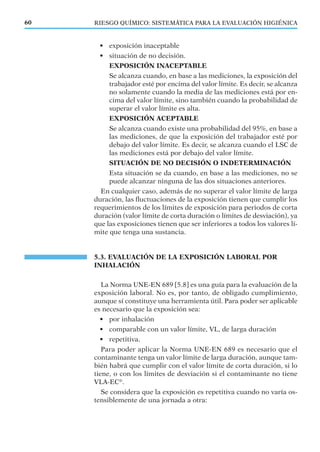RIESGO QUÍMICO: SISTEMÁTICA PARA LA EVALUACIÓN HIGIÉNICA60
• exposición inaceptable
• situación de no decisión.
EXPOSICIÓN INACEPTABLE
Se alcanza cuando, en base a las mediciones, la exposición del
trabajador esté por encima del valor límite. Es decir, se alcanza
no solamente cuando la media de las mediciones está por en-
cima del valor límite, sino también cuando la probabilidad de
superar el valor límite es alta.
EXPOSICIÓN ACEPTABLE
Se alcanza cuando existe una probabilidad del 95%, en base a
las mediciones, de que la exposición del trabajador esté por
debajo del valor límite. Es decir, se alcanza cuando el LSC de
las mediciones está por debajo del valor límite.
SITUACIÓN DE NO DECISIÓN O INDETERMINACIÓN
Esta situación se da cuando, en base a las mediciones, no se
puede alcanzar ninguna de las dos situaciones anteriores.
En cualquier caso, además de no superar el valor límite de larga
duración, las ﬂuctuaciones de la exposición tienen que cumplir los
requerimientos de los límites de exposición para periodos de corta
duración (valor límite de corta duración o límites de desviación), ya
que las exposiciones tienen que ser inferiores a todos los valores lí-
mite que tenga una sustancia.
5.3. EVALUACIÓN DE LA EXPOSICIÓN LABORAL POR
INHALACIÓN
La Norma UNE-EN 689 [5.8] es una guía para la evaluación de la
exposición laboral. No es, por tanto, de obligado cumplimiento,
aunque sí constituye una herramienta útil. Para poder ser aplicable
es necesario que la exposición sea:
• por inhalación
• comparable con un valor límite, VL, de larga duración
• repetitiva.
Para poder aplicar la Norma UNE-EN 689 es necesario que el
contaminante tenga un valor límite de larga duración, aunque tam-
bién habrá que cumplir con el valor límite de corta duración, si lo
tiene, o con los límites de desviación si el contaminante no tiene
VLA-EC®
.
Se considera que la exposición es repetitiva cuando no varía os-
tensiblemente de una jornada a otra:
 