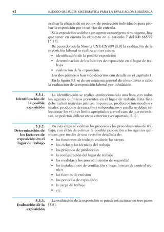 5.3.1.
Identiﬁcación de
la posible
exposición
5.3.2.
Determinación de
los factores de
exposición en el
lugar de trabajo
5.3.3.
Evaluación de la
exposición
RIESGO QUÍMICO: SISTEMÁTICA PARA LA EVALUACIÓN HIGIÉNICA62
evaluar la eﬁcacia de un equipo de protección individual o para pro-
bar la exposición por otras vías de entrada.
Si la exposición se debe a un agente cancerígeno o mutágeno, hay
que tener en cuenta lo expuesto en el artículo 7 del RD 665/97
[5.11].
De acuerdo con la Norma UNE-EN 689 [5.8] la evaluación de la
exposición laboral se realiza en tres pasos:
• identiﬁcación de la posible exposición
• determinación de los factores de exposición en el lugar de tra-
bajo
• evaluación de la exposición.
Los dos primeros han sido descritos con detalle en el capítulo 1.
En la ﬁgura 5.1 se da un esquema general de cómo llevar a cabo
la evaluación de la exposición laboral por inhalación.
La identiﬁcación se realiza confeccionando una lista con todos
los agentes químicos presentes en el lugar de trabajo. Esta lista
debe incluir materias primas, impurezas, productos intermedios y
ﬁnales, productos de reacción y subproductos y en ella se deben se-
leccionar los valores límite apropiados y, en el caso de que no exis-
tan, se podrían utilizar otros criterios (ver apartado 5.1).
En esta etapa se evalúan los procesos y los procedimientos de tra-
bajo, con el ﬁn de estimar la posible exposición a los agentes quí-
micos, por medio de una revisión detallada de:
• las funciones de trabajo, es decir, las tareas
• los ciclos y las técnicas del trabajo
• los procesos de producción
• la conﬁguración del lugar de trabajo
• las medidas y los procedimientos de seguridad
• las instalaciones de ventilación y otras formas de control téc-
nico
• las fuentes de emisión
• los periodos de exposición
• la carga de trabajo
• etc.
La evaluación de la exposición se puede estructurar en tres pasos
[5.8]:
 