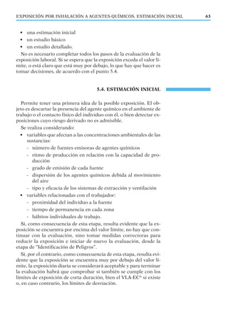 EXPOSICIÓN POR INHALACIÓN A AGENTES QUÍMICOS. ESTIMACIÓN INICIAL 63
• una estimación inicial
• un estudio básico
• un estudio detallado.
No es necesario completar todos los pasos de la evaluación de la
exposición laboral. Si se espera que la exposición exceda el valor lí-
mite, o está claro que está muy por debajo, lo que hay que hacer es
tomar decisiones, de acuerdo con el punto 5.4.
5.4. ESTIMACIÓN INICIAL
Permite tener una primera idea de la posible exposición. El ob-
jeto es descartar la presencia del agente químico en el ambiente de
trabajo o el contacto físico del individuo con él, o bien detectar ex-
posiciones cuyo riesgo derivado no es admisible.
Se realiza considerando:
• variables que afectan a las concentraciones ambientales de las
sustancias:
- número de fuentes emisoras de agentes químicos
- ritmo de producción en relación con la capacidad de pro-
ducción
- grado de emisión de cada fuente
- dispersión de los agentes químicos debida al movimiento
del aire
- tipo y eﬁcacia de los sistemas de extracción y ventilación
• variables relacionadas con el trabajador:
- proximidad del individuo a la fuente
- tiempo de permanencia en cada zona
- hábitos individuales de trabajo.
Si, como consecuencia de esta etapa, resulta evidente que la ex-
posición se encuentra por encima del valor límite, no hay que con-
tinuar con la evaluación, sino tomar medidas correctoras para
reducir la exposición e iniciar de nuevo la evaluación, desde la
etapa de “Identiﬁcación de Peligros”.
Si, por el contrario, como consecuencia de esta etapa, resulta evi-
dente que la exposición se encuentra muy por debajo del valor lí-
mite, la exposición diaria se considerará aceptable y para terminar
la evaluación habrá que comprobar si también se cumple con los
límites de exposición de corta duración, bien el VLA-EC®
si existe
o, en caso contrario, los límites de desviación.
 