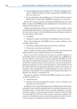 RIESGO QUÍMICO: SISTEMÁTICA PARA LA EVALUACIÓN HIGIÉNICA66
• El procedimiento desarrollado por el “Health and Safety Exe-
cutive” (HSE) del Reino Unido, denominado COSHH Essen-
tials (ver anexo C).
• El procedimiento desarrollado por el “Institut National de la
Recherche et de Sécurité” (INRS) de Francia (ver anexo D).
De los dos, el más conocido en España probablemente sea el del
HSE, aunque el del INRS ha sido ampliamente comentado en cas-
tellano recientemente [5.12].
Ambos procedimientos tienen en cuenta ciertas variables, como
la peligrosidad del agente o agentes químicos y otras relacionadas
de una u otra manera, con la posible presencia del agente químico
en el ambiente, tales como:
• Cantidad.
• Tendencia a pasar al ambiente (volatilidad o pulverulencia).
Pero el procedimiento del INRS tiene en cuenta, además, otras
variables tales como:
• Grado de conﬁnamiento del procedimiento utilizado.
• Protección colectiva (ventilación).
Estas variables también tienen inﬂuencia en la concentración del
agente químico que se puede alcanzar en el ambiente.
Éste es uno de los motivos por los que, en nuestra opinión, es
preferible utilizar el procedimiento desarrollado por el INRS fran-
cés. Por último, otras razones son que el método del HSE no se di-
señó para la evaluación de riesgos como tal, sino para determinar
el nivel de control necesario de un proceso, y que no está desarro-
llado para aplicarse a una serie de productos, como pueden ser los
de origen natural o los generados durante el proceso, el plomo, el
amianto, gases, plaguicidas ni medicamentos ni a una serie de si-
tuaciones, como puede ser la evaluación del riesgo de incendio o ex-
plosión (ver Anexo C, apartado C.2).
En nuestra opinión, el método del INRS, aunque no lo advierte,
no debería aplicarse a:
• medicamentos,
• productos de descomposición térmica, como se detalla en el
apartado D.1 del anexo D.
Cualquiera de los procedimientos desarrollados hasta ahora para
utilizarlos como métodos simpliﬁcados de evaluación presenta cier-
tas limitaciones. Una de ellas es que se puede subestimar el riesgo
cuando se aplica a sustancias que tienen un valor límite muy bajo
(ver apartado D.1.5 del anexo D), ya que es fácil que se llegue a al-
canzar en el ambiente una concentración próxima al valor de refe-
rencia, aunque su tendencia a pasar al ambiente sea baja.
 