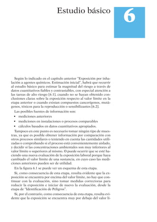 Según lo indicado en el capítulo anterior “Exposición por inha-
lación a agentes químicos. Estimación inicial”, habrá que recurrir
al estudio básico para estimar la magnitud del riesgo a través de
datos cuantitativos ﬁables y contrastables, con especial atención a
las tareas de alto riesgo [6.1], cuando no se hayan obtenido con-
clusiones claras sobre la exposición respecto al valor límite en la
etapa anterior o cuando existan compuestos cancerígenos, mutá-
genos, tóxicos para la reproducción o sensibilizantes [6.2].
Las posibles fuentes de información son:
• mediciones anteriores
• mediciones en instalaciones o procesos comparables
• cálculos basados en datos cuantitativos apropiados.
Tampoco en este punto es necesario tomar ningún tipo de mues-
tras, ya que es posible obtener información por comparación con
otros procesos similares o teniendo en cuenta las cantidades utili-
zadas o comprobando si el proceso está convenientemente aislado,
y decidir si las concentraciones ambientales son muy inferiores al
valor límite o superiores al mismo. O puede ocurrir que se esté ha-
ciendo una nueva evaluación de la exposición laboral porque haya
cambiado el valor límite de una sustancia, en cuyo caso las medi-
ciones anteriores pueden ser de utilidad.
En la ﬁgura 6.1 se puede ver un esquema de esta etapa.
Si, como consecuencia de esta etapa, resulta evidente que la ex-
posición se encuentra por encima del valor límite, no hay que con-
tinuar con la evaluación, sino tomar medidas correctoras para
reducir la exposición e iniciar de nuevo la evaluación, desde la
etapa de “Identiﬁcación de Peligros”.
Si, por el contrario, como consecuencia de esta etapa, resulta evi-
dente que la exposición se encuentra muy por debajo del valor lí-
6Estudio básico
 