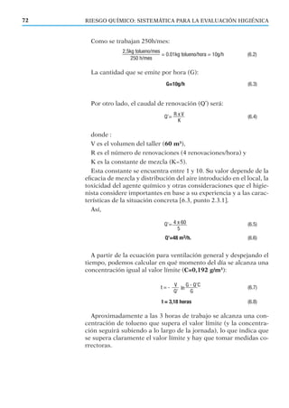 RIESGO QUÍMICO: SISTEMÁTICA PARA LA EVALUACIÓN HIGIÉNICA72
Como se trabajan 250h/mes:
La cantidad que se emite por hora (G):
Por otro lado, el caudal de renovación (Q’) será:
donde :
V es el volumen del taller (60 m3
),
R es el número de renovaciones (4 renovaciones/hora) y
K es la constante de mezcla (K=5).
Esta constante se encuentra entre 1 y 10. Su valor depende de la
eﬁcacia de mezcla y distribución del aire introducido en el local, la
toxicidad del agente químico y otras consideraciones que el higie-
nista considere importantes en base a su experiencia y a las carac-
terísticas de la situación concreta [6.3, punto 2.3.1].
Así,
A partir de la ecuación para ventilación general y despejando el
tiempo, podemos calcular en qué momento del día se alcanza una
concentración igual al valor límite (C=0,192 g/m3
):
Aproximadamente a las 3 horas de trabajo se alcanza una con-
centración de tolueno que supera el valor límite (y la concentra-
ción seguirá subiendo a lo largo de la jornada), lo que indica que
se supera claramente el valor límite y hay que tomar medidas co-
rrectoras.
 
