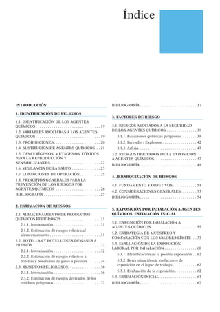 Índice
INTRODUCCIÓN
1. IDENTIFICACIÓN DE PELIGROS
1.1. IDENTIFICACIÓN DE LOS AGENTES
QUÍMICOS . . . . . . . . . . . . . . . . . . . . . . . . . . . . . . . . 19
1.2. VARIABLES ASOCIADAS A LOS AGENTES
QUÍMICOS . . . . . . . . . . . . . . . . . . . . . . . . . . . . . . . . 19
1.3. PROHIBICIONES. . . . . . . . . . . . . . . . . . . . . . . 20
1.4. SUSTITUCIÓN DE AGENTES QUÍMICOS . . 21
1.5. CANCERÍGENOS, MUTÁGENOS, TÓXICOS
PARA LA REPRODUCCIÓN Y
SENSIBILIZANTES. . . . . . . . . . . . . . . . . . . . . . . . . 22
1.6. VIGILANCIA DE LA SALUD . . . . . . . . . . . . . . 25
1.7. CONDICIONES DE OPERACIÓN . . . . . . . . . . 25
1.8. PRINCIPIOS GENERALES PARA LA
PREVENCIÓN DE LOS RIESGOS POR
AGENTES QUÍMICOS . . . . . . . . . . . . . . . . . . . . . . 26
BIBLIOGRAFÍA . . . . . . . . . . . . . . . . . . . . . . . . . . . . 27
2. ESTIMACIÓN DE RIESGOS
2.1. ALMACENAMIENTO DE PRODUCTOS
QUÍMICOS PELIGROSOS . . . . . . . . . . . . . . . . . . . 31
2.1.1. Introducción . . . . . . . . . . . . . . . . . . . . . . . 31
2.1.2. Estimación de riesgos relativa al
almacenamiento . . . . . . . . . . . . . . . . . . . . . . . . . 31
2.2. BOTELLAS Y BOTELLONES DE GASES A
PRESIÓN . . . . . . . . . . . . . . . . . . . . . . . . . . . . . . . . . 32
2.2.1. Introducción . . . . . . . . . . . . . . . . . . . . . . . 32
2.2.2. Estimación de riesgos relativos a
botellas y botellones de gases a presión . . . . . . 34
2.3. RESIDUOS PELIGROSOS. . . . . . . . . . . . . . . . 36
2.3.1. Introducción . . . . . . . . . . . . . . . . . . . . . . . 36
2.3.2. Estimación de riesgos derivados de los
residuos peligrosos . . . . . . . . . . . . . . . . . . . . . . . 37
BIBLIOGRAFÍA . . . . . . . . . . . . . . . . . . . . . . . . . . . . 37
3. FACTORES DE RIESGO
3.1. RIESGOS ASOCIADOS A LA SEGURIDAD
DE LOS AGENTES QUÍMICOS . . . . . . . . . . . . . . . 39
3.1.1. Reacciones químicas peligrosas. . . . . . . . 39
3.1.2. Incendio / Explosión. . . . . . . . . . . . . . . . . 42
3.1.3. Asﬁxia . . . . . . . . . . . . . . . . . . . . . . . . . . . . 47
3.2. RIESGOS DERIVADOS DE LA EXPOSICIÓN
A AGENTES QUÍMICOS. . . . . . . . . . . . . . . . . . . . . 47
BIBLIOGRAFÍA . . . . . . . . . . . . . . . . . . . . . . . . . . . . 49
4. JERARQUIZACIÓN DE RIESGOS
4.1. FUNDAMENTO Y OBJETIVOS. . . . . . . . . . . . 51
4.2. CONSIDERACIONES GENERALES. . . . . . . . 53
BIBLIOGRAFÍA . . . . . . . . . . . . . . . . . . . . . . . . . . . . 54
5. EXPOSICIÓN POR INHALACIÓN A AGENTES
QUÍMICOS. ESTIMACIÓN INICIAL
5.1. EXPOSICIÓN POR INHALACIÓN A
AGENTES QUÍMICOS . . . . . . . . . . . . . . . . . . . . . . 55
5.2. ESTRATEGIA DE MUESTREO Y
COMPARACIÓN CON LOS VALORES LÍMITE . . 57
5.3. EVALUACIÓN DE LA EXPOSICIÓN
LABORAL POR INHALACIÓN . . . . . . . . . . . . . . . . 60
5.3.1. Identiﬁcación de la posible exposición . . 62
5.3.2. Determinación de los factores de
exposición en el lugar de trabajo . . . . . . . . . . . . 62
5.3.3. Evaluación de la exposición. . . . . . . . . . . 62
5.4. ESTIMACIÓN INICIAL . . . . . . . . . . . . . . . . . . 63
BIBLIOGRAFÍA . . . . . . . . . . . . . . . . . . . . . . . . . . . . 67
 