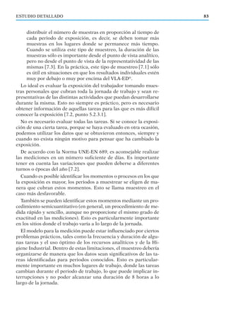 ESTUDIO DETALLADO 83
distribuir el número de muestras en proporción al tiempo de
cada periodo de exposición, es decir, se deben tomar más
muestras en los lugares donde se permanece más tiempo.
Cuando se utiliza este tipo de muestreo, la duración de las
muestras sólo es importante desde el punto de vista analítico,
pero no desde el punto de vista de la representatividad de las
mismas [7.3]. En la práctica, este tipo de muestreo [7.1] sólo
es útil en situaciones en que los resultados individuales estén
muy por debajo o muy por encima del VLA-ED®
.
Lo ideal es evaluar la exposición del trabajador tomando mues-
tras personales que cubran toda la jornada de trabajo y sean re-
presentativas de las distintas actividades que puedan desarrollarse
durante la misma. Esto no siempre es práctico, pero es necesario
obtener información de aquellas tareas para las que es más difícil
conocer la exposición [7.2, punto 5.2.3.1].
No es necesario evaluar todas las tareas. Si se conoce la exposi-
ción de una cierta tarea, porque se haya evaluado en otra ocasión,
podemos utilizar los datos que se obtuvieron entonces, siempre y
cuando no exista ningún motivo para pensar que ha cambiado la
exposición.
De acuerdo con la Norma UNE-EN 689, es aconsejable realizar
las mediciones en un número suﬁciente de días. Es importante
tener en cuenta las variaciones que pueden deberse a diferentes
turnos o épocas del año [7.2].
Cuando es posible identiﬁcar los momentos o procesos en los que
la exposición es mayor, los periodos a muestrear se eligen de ma-
nera que cubran estos momentos. Esto se llama muestreo en el
caso más desfavorable.
También se pueden identiﬁcar estos momentos mediante un pro-
cedimiento semicuantitativo (en general, un procedimiento de me-
dida rápido y sencillo, aunque no proporcione el mismo grado de
exactitud en las mediciones). Esto es particularmente importante
en los sitios donde el trabajo varía a lo largo de la jornada.
El modelo para la medición puede estar inﬂuenciado por ciertos
problemas prácticos, tales como la frecuencia y duración de algu-
nas tareas y el uso óptimo de los recursos analíticos y de la Hi-
giene Industrial. Dentro de estas limitaciones, el muestreo debería
organizarse de manera que los datos sean signiﬁcativos de las ta-
reas identiﬁcadas para periodos conocidos. Esto es particular-
mente importante en muchos lugares de trabajo, donde las tareas
cambian durante el periodo de trabajo, lo que puede implicar in-
terrupciones y no poder alcanzar una duración de 8 horas a lo
largo de la jornada.
 