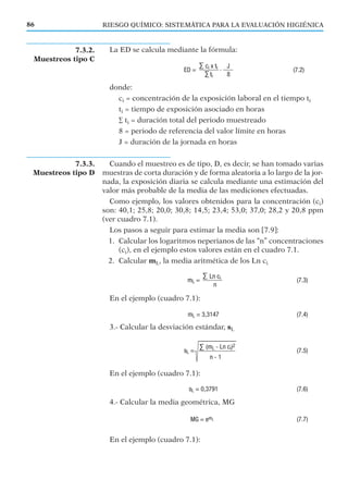 7.3.3.
Muestreos tipo D
7.3.2.
Muestreos tipo C
RIESGO QUÍMICO: SISTEMÁTICA PARA LA EVALUACIÓN HIGIÉNICA86
La ED se calcula mediante la fórmula:
donde:
ci = concentración de la exposición laboral en el tiempo ti
ti = tiempo de exposición asociado en horas
∑ ti = duración total del periodo muestreado
8 = periodo de referencia del valor límite en horas
J = duración de la jornada en horas
Cuando el muestreo es de tipo, D, es decir, se han tomado varias
muestras de corta duración y de forma aleatoria a lo largo de la jor-
nada, la exposición diaria se calcula mediante una estimación del
valor más probable de la media de las mediciones efectuadas.
Como ejemplo, los valores obtenidos para la concentración (ci)
son: 40,1; 25,8; 20,0; 30,8; 14,5; 23,4; 53,0; 37,0; 28,2 y 20,8 ppm
(ver cuadro 7.1).
Los pasos a seguir para estimar la media son [7.9]:
1. Calcular los logaritmos neperianos de las “n” concentraciones
(ci), en el ejemplo estos valores están en el cuadro 7.1.
2. Calcular mL, la media aritmética de los Ln ci
En el ejemplo (cuadro 7.1):
3.- Calcular la desviación estándar, sL
En el ejemplo (cuadro 7.1):
4.- Calcular la media geométrica, MG
En el ejemplo (cuadro 7.1):
 