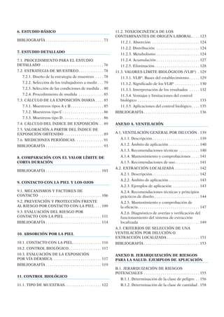 6. ESTUDIO BÁSICO
BIBLIOGRAFÍA . . . . . . . . . . . . . . . . . . . . . . . . . . . . 73
7. ESTUDIO DETALLADO
7.1. PROCEDIMIENTO PARA EL ESTUDIO
DETALLADO . . . . . . . . . . . . . . . . . . . . . . . . . . . . . . 76
7.2. ESTRATEGIA DE MUESTREO . . . . . . . . . . . . 78
7.2.1. Diseño de la estrategia de muestreo . . . . 78
7.2.2. Selección de los trabajadores a medir. . . 79
7.2.3. Selección de las condiciones de medida . . 80
7.2.4. Procedimiento de medida . . . . . . . . . . . . 85
7.3. CÁLCULO DE LA EXPOSICIÓN DIARIA . . . . 85
7.3.1. Muestreos tipos A y B. . . . . . . . . . . . . . . . 85
7.3.2. Muestreos tipo C. . . . . . . . . . . . . . . . . . . . 86
7.3.3. Muestreos tipo D. . . . . . . . . . . . . . . . . . . . 86
7.4. CÁLCULO DEL ÍNDICE DE EXPOSICIÓN . . 89
7.5. VALORACIÓN A PARTIR DEL ÍNDICE DE
EXPOSICIÓN OBTENIDO . . . . . . . . . . . . . . . . . . . 89
7.6. MEDICIONES PERIÓDICAS. . . . . . . . . . . . . . 91
BIBLIOGRAFÍA . . . . . . . . . . . . . . . . . . . . . . . . . . . . 93
8. COMPARACIÓN CON EL VALOR LÍMITE DE
CORTA DURACIÓN
BIBLIOGRAFÍA . . . . . . . . . . . . . . . . . . . . . . . . . . . 103
9. CONTACTO CON LA PIEL Y LOS OJOS
9.1. MECANISMOS Y FACTORES DE
CONTACTO . . . . . . . . . . . . . . . . . . . . . . . . . . . . . . 106
9.2. PREVENCIÓN Y PROTECCIÓN FRENTE
AL RIESGO POR CONTACTO CON LA PIEL . . . 109
9.3. EVALUACIÓN DEL RIESGO POR
CONTACTO CON LA PIEL . . . . . . . . . . . . . . . . . . 111
BIBLIOGRAFÍA . . . . . . . . . . . . . . . . . . . . . . . . . . . 114
10. ABSORCIÓN POR LA PIEL
10.1. CONTACTO CON LA PIEL. . . . . . . . . . . . . . 116
10.2. CONTROL BIOLÓGICO. . . . . . . . . . . . . . . . 117
10.3. EVALUACIÓN DE LA EXPOSICIÓN
POR VÍA DÉRMICA. . . . . . . . . . . . . . . . . . . . . . . . 117
BIBLIOGRAFÍA . . . . . . . . . . . . . . . . . . . . . . . . . . . 119
11. CONTROL BIOLÓGICO
11.1. TIPO DE MUESTRAS. . . . . . . . . . . . . . . . . . 122
11.2. TOXICOCINÉTICA DE LOS
CONTAMINANTES DE ORIGEN LABORAL. . . . 123
11.2.1. Absorción . . . . . . . . . . . . . . . . . . . . . . . 124
11.2.2. Distribución . . . . . . . . . . . . . . . . . . . . . 124
11.2.3. Metabolismo . . . . . . . . . . . . . . . . . . . . . 124
11.2.4. Acumulación . . . . . . . . . . . . . . . . . . . . . 127
11.2.5. Eliminación. . . . . . . . . . . . . . . . . . . . . . 128
11.3. VALORES LÍMITE BIOLÓGICOS (VLB®
) . 129
11.3.1. VLB®
. Bases del establecimiento . . . . . 129
11.3.2. Signiﬁcado de los VLB®
. . . . . . . . . . . . 130
11.3.3. Interpretación de los resultados . . . . . 132
11.3.4. Ventajas y limitaciones del control
biológico . . . . . . . . . . . . . . . . . . . . . . . . . . . . . . 133
11.3.5. Aplicaciones del control biológico. . . . 135
BIBLIOGRAFÍA . . . . . . . . . . . . . . . . . . . . . . . . . . . 136
ANEXO A. VENTILACIÓN
A.1. VENTILACIÓN GENERAL POR DILUCIÓN . 139
A.1.1. Descripción. . . . . . . . . . . . . . . . . . . . . . . 139
A.1.2. Ámbito de aplicación . . . . . . . . . . . . . . . 140
A.1.3. Recomendaciones técnicas . . . . . . . . . . 140
A.1.4. Mantenimiento y comprobaciones . . . . 141
A.1.5. Recomendaciones de uso. . . . . . . . . . . . 141
A.2. EXTRACCIÓN LOCALIZADA . . . . . . . . . . . . 142
A.2.1. Descripción. . . . . . . . . . . . . . . . . . . . . . . 142
A.2.2. Ámbito de aplicación . . . . . . . . . . . . . . . 143
A.2.3. Ejemplos de aplicación . . . . . . . . . . . . . 143
A.2.4. Recomendaciones técnicas y principios
prácticos de diseño . . . . . . . . . . . . . . . . . . . . . . 144
A.2.5. Mantenimiento y comprobación de
la eﬁcacia. . . . . . . . . . . . . . . . . . . . . . . . . . . . . . 147
A.2.6. Diagnóstico de averías y veriﬁcación del
funcionamiento del sistema de extracción
localizada . . . . . . . . . . . . . . . . . . . . . . . . . . . . . 149
A.3. CRITERIOS DE SELECCIÓN DE UNA
VENTILACIÓN POR DILUCIÓN O
EXTRACCIÓN LOCALIZADA . . . . . . . . . . . . . . . . 151
BIBLIOGRAFÍA . . . . . . . . . . . . . . . . . . . . . . . . . . . 153
ANEXO B. JERARQUIZACIÓN DE RIESGOS
PARA LA SALUD. EJEMPLOS DE APLICACIÓN
B.1. JERARQUIZACIÓN DE RIESGOS
POTENCIALES . . . . . . . . . . . . . . . . . . . . . . . . . . . 155
B.1.1. Determinación de la clase de peligro . . 156
B.1.2. Determinación de la clase de cantidad . 158
 