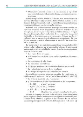RIESGO QUÍMICO: SISTEMÁTICA PARA LA EVALUACIÓN HIGIÉNICA92
• Obtener información acerca de la tendencia de la exposición
que permita tomar medidas antes de que ocurran exposiciones
excesivas.
Como el seguimiento periódico se diseña para proporcionar un
tipo de información algo diferente de la obtenida durante la eva-
luación de la exposición laboral, se entiende que las estrategias de
muestreo utilizadas pueden no ser las mismas.
Para que sean realmente útiles, deben poder compararse los re-
sultados sucesivos de un programa de muestreo periódico. La es-
trategia de muestreo, es decir, cómo, cuándo y dónde se recogen
las muestras, se planiﬁcará en función de los objetivos y, una vez es-
tablecida, se debe mantener en el tiempo con el ﬁn de que los re-
sultados que se vayan obteniendo puedan compararse. De esta
forma también es posible saber cuándo se ha producido un cambio
en la exposición.
La frecuencia de las mediciones depende de los resultados obte-
nidos en la evaluación de la exposición laboral. Se aumentará
cuanto más próxima esté al Valor Límite. Otros factores que pueden
tenerse en cuenta son:
• Los ciclos de los procesos
• Las consecuencias de los fallos en los dispositivos de protec-
ción
• La proximidad al valor límite
• La eﬁcacia de los controles
• El tiempo requerido para restablecer la situación normal
• La variabilidad temporal de los resultados
• El tiempo de respuesta del laboratorio de análisis
Un posible esquema de actuación para ﬁjar las mediciones pe-
riódicas es el descrito en el anexo F de la Norma UNE-EN 689 [7.2]:
• La primera medición a las 16 semanas
• y, de acuerdo con el valor de I obtenido, se ﬁja la siguiente:
- I ≤ 0,25 a las 64 semanas
- 0,25 < I ≤ 0,5 a las 32 semanas
- 0,5 < I ≤ 1 a las 16 semanas
- I > 1 identiﬁcar las causas y remediar la situación
Cuando se disponga de datos de las sucesivas mediciones perió-
dicas, se puede utilizar una representación gráﬁca de la media pon-
derada móvil obtenida a partir de las mismas. Es un método
adecuado para seguir las tendencias de la exposición [7.2, anexo G].
 