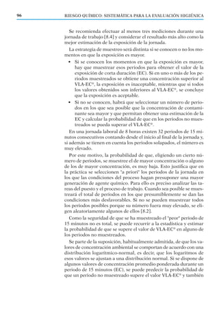 Se recomienda efectuar al menos tres mediciones durante una
jornada de trabajo [8.4] y considerar el resultado más alto como la
mejor estimación de la exposición de la jornada.
La estrategia de muestreo será distinta si se conocen o no los mo-
mentos en que la exposición es mayor.
• Si se conocen los momentos en que la exposición es mayor,
hay que muestrear esos periodos para obtener el valor de la
exposición de corta duración (EC). Si en uno o más de los pe-
riodos muestreados se obtiene una concentración superior al
VLA-EC®
, la exposición es inaceptable, mientras que si todos
los valores obtenidos son inferiores al VLA-EC®
, se concluye
que la exposición es aceptable.
• Si no se conocen, habrá que seleccionar un número de perio-
dos en los que sea posible que la concentración de contami-
nante sea mayor y que permitan obtener una estimación de la
EC y calcular la probabilidad de que en los periodos no mues-
treados se pueda superar el VLA-EC®
.
En una jornada laboral de 8 horas existen 32 periodos de 15 mi-
nutos consecutivos contando desde el inicio al ﬁnal de la jornada y,
si además se tienen en cuenta los periodos solapados, el número es
muy elevado.
Por este motivo, la probabilidad de que, eligiendo un cierto nú-
mero de periodos, se muestree el de mayor concentración o alguno
de los de mayor concentración, es muy baja. Esto justiﬁca que en
la práctica se seleccionen "a priori" los periodos de la jornada en
los que las condiciones del proceso hagan presuponer una mayor
generación de agente químico. Para ello es preciso analizar las ta-
reas del puesto y el proceso de trabajo. Cuando sea posible se mues-
treará el total de periodos en los que presumiblemente se dan las
condiciones más desfavorables. Si no se pueden muestrear todos
los periodos posibles porque su número fuera muy elevado, se eli-
gen aleatoriamente algunos de ellos [8.2].
Como la seguridad de que se ha muestreado el "peor" periodo de
15 minutos no es total, se puede recurrir a la estadística y estimar
la probabilidad de que se supere el valor de VLA-EC®
en alguno de
los periodos no muestreados.
Se parte de la suposición, habitualmente admitida, de que los va-
lores de concentración ambiental se comportan de acuerdo con una
distribución logarítmico-normal, es decir, que los logaritmos de
esos valores se ajustan a una distribución normal. Si se dispone de
algunos valores de concentración promedio ponderada durante un
periodo de 15 minutos (EC), se puede predecir la probabilidad de
que un periodo no muestreado supere el valor VLA-EC®
y también
96 RIESGO QUÍMICO: SISTEMÁTICA PARA LA EVALUACIÓN HIGIÉNICA
 