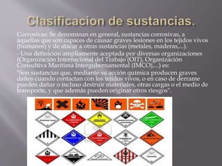 Corrosivas: Se denominan en general, sustancias corrosivas, a 
aquellas que son capaces de causar graves lesiones en los tejidos vivos 
(humanos) y de atacar a otras sustancias (metales, maderas,...). 
- Una definición ampliamente aceptada por diversas organizaciones 
(Organización Internacional del Trabajo (OIT), Organización 
Consultiva Marítima Intergubernamental (IMCO),...) es: 
"Son sustancias que, mediante su acción química producen graves 
daños cuando contactan con los tejidos vivos, o en caso de derrame 
pueden dañar o incluso destruir materiales, otras cargas o el medio de 
transporte, y que además pueden originar otros riesgos". 
 