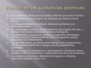  Los corrosivos, destruyen los tejidos sobre los que actúa el tóxico. 
 Los Irritantes, irritan la piel o las mucosas en contacto con el 
tóxico. 
 Los neumoconíoticos, producen alteración pulmonar por 
partículas sólidas. 
 Los asfixiantes, producen desplazamiento del oxígeno del aire, o 
alteración de los mecanismos oxidativos biológicos. 
 Los anestésicos y narcóticos, producen depresión del sistema 
nervioso central. Generalmente el efecto desaparece cuando 
desaparece el contaminante. 
 Los sensibilizantes, producen efecto alérgico del contaminante, 
ante la presencia del tóxico, aunque sea en pequeñísimas 
cantidades. 
 Los cancerígenos, mutagénicos y teratogénicos, producen cáncer, 
modificaciones hereditarias o malformaciones en la descendencia. 
 Los sistémicos, producen alteración de órganos o sistemas 
específicos (hígado, riñón, etc.) 
 