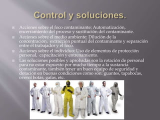  Acciones sobre el foco contaminante: Automatización, 
encerramiento del proceso y sustitución del contaminante. 
 Acciones sobre el medio ambiente: Dilución de la 
concentración, extracción puntual del contaminante y separación 
entre el trabajador y el foco. 
 Acciones sobre el individuo: Uso de elementos de protección 
personal, capacitación y entrenamiento. 
 Las soluciones posibles y aprobadas son la rotación de personal 
para no estar expuesto por mucho tiempo a la sustancia 
contaminante, también tener un buen equipo de seguridad y 
dotación en buenas condiciones como son: guantes, tapabocas, 
overol botas, gafas, etc. 
 