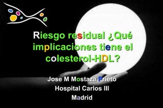 Riesgo residual ¿Qué
implicaciones tiene el
   colesterol-HDL?

   Jose M Mostaza Prieto
     Hospital Carlos III
          Madrid
 