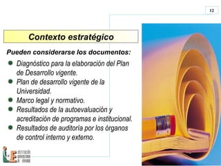 Contexto estratégico Pueden considerarse los documentos:  Di agnóstico para la elaboración del Plan de Desarrollo   vigente. Plan de desarrollo vigente de la Universidad. M arco legal y normativo. Resultados de la autoevaluación y acreditación de programas e institucional. Resultados de auditoría por  los órganos de control interno y externo. 