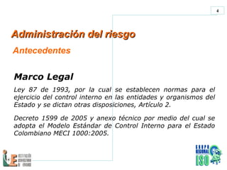 Administración del riesgo  Antecedentes Marco Legal Ley 87 de 1993, por la cual se establecen normas para el ejercicio del control interno en las entidades y organismos del Estado y se dictan otras disposiciones, Artículo 2. Decreto 1599 de 2005 y anexo  técnico por medio del cual se adopta el  Modelo Estándar de Control Interno para el Estado Colombiano MECI 1000:2005 . 
