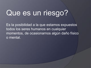 Que es un riesgo?
Es la posibilidad a la que estamos expuestos
todos los seres humanos en cualquier
momentos, de ocasionarnos algún daño físico
o mental.
 