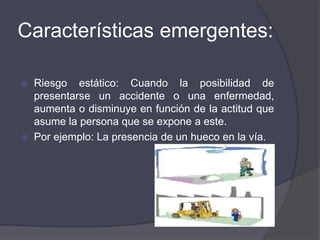 Características emergentes:
 Riesgo estático: Cuando la posibilidad de
presentarse un accidente o una enfermedad,
aumenta o disminuye en función de la actitud que
asume la persona que se expone a este.
 Por ejemplo: La presencia de un hueco en la vía.
 