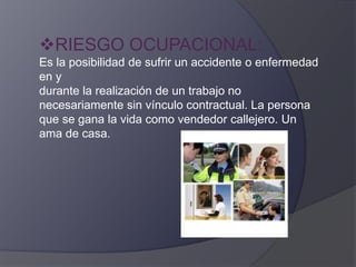 RIESGO OCUPACIONAL:
Es la posibilidad de sufrir un accidente o enfermedad
en y
durante la realización de un trabajo no
necesariamente sin vínculo contractual. La persona
que se gana la vida como vendedor callejero. Un
ama de casa.
 