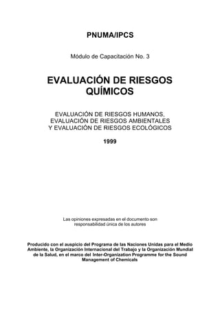 PNUMA/IPCS

                    Módulo de Capacitación No. 3



         EVALUACIÓN DE RIESGOS
               QUÍMICOS

           EVALUACIÓN DE RIESGOS HUMANOS,
         EVALUACIÓN DE RIESGOS AMBIENTALES
         Y EVALUACIÓN DE RIESGOS ECOLÓGICOS

                                   1999




                Las opiniones expresadas en el documento son
                     responsabilidad única de los autores



Producido con el auspicio del Programa de las Naciones Unidas para el Medio
Ambiente, la Organización Internacional del Trabajo y la Organización Mundial
  de la Salud, en el marco del Inter-Organization Programme for the Sound
                         Management of Chemicals
 