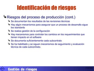 Identificación de riesgos
   Riesgos del proceso de producción (cont.)
       Se documentan los resultados de las revisiones técnicas
       Hay algún mecanismos para asegurar que un proceso de desarrollo sigue
        los standards
       Se realiza gestión de la configuración
       Hay mecanismos para controlar los cambios en los requerimientos que
        tienen impacto en el software
       Se documenta suficientemente cada subcontrato
       Se ha habilitado y se siguen mecanismos de seguimiento y evaluación
        técnica de cada subcontrato.




      Gestión de r iesgos
UIB
                                                                           3/10/2001
 