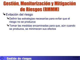 Gestión, Monitorización y Mitigación
               de Riesgos (RMMM)
   Evitación del riesgo
        Definir las estrategias necesarias para evitar que el
         riesgo no se produzca
        Tomar las medidas encaminadas para que, aún cuando
         se produzca, se minimecen sus efectos




       Gestión de r iesgos
UIB
                                                            3/10/2001
 