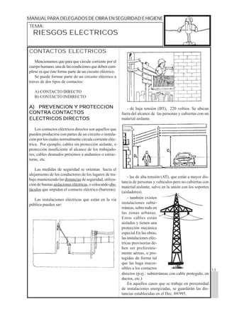 1234567890123456789012345678901212345678901234567890123456789012123456789012345678901234567890
1234567890123456789012345678901212345678901234567890123456789012123456789012345678901234567890
1234567890123456789012345678901212345678901234567890123456789012123456789012345678901234567890
1234567890123456789012345678901212345678901234567890123456789012123456789012345678901234567890
1234567890123456789012345678901212345678901234567890123456789012123456789012345678901234567890MANUAL PARA DELEGADOS DE OBRA EN SEGURIDAD E HIGIENE
TEMA:
13
RIESGOS ELECTRICOS
CONTACTOS ELECTRICOS
Mencionamos que para que circule corriente por el
cuerpohumano,unadelascondicionesquedebencum-
plirse es que éste forme parte de un circuito eléctrico.
Se puede formar parte de un circuito eléctrico a
traves de dos tipos de contactos:
A) CONTACTO DIRECTO
B) CONTACTO INDIRECTO
A) PREVENCION Y PROTECCIONA) PREVENCION Y PROTECCIONA) PREVENCION Y PROTECCIONA) PREVENCION Y PROTECCIONA) PREVENCION Y PROTECCION
CONTRA CONTCONTRA CONTCONTRA CONTCONTRA CONTCONTRA CONTACTOSACTOSACTOSACTOSACTOS
ELECTRICOS DIRECTOSELECTRICOS DIRECTOSELECTRICOS DIRECTOSELECTRICOS DIRECTOSELECTRICOS DIRECTOS
Los contactos eléctricos directos son aquellos que
pueden producirse con partes de un circuito o instala-
ción por los cuales normalmente circula corriente eléc-
trica. Por ejemplo, cables sin protección aislante, o
protección insuficiente al alcance de los trabajado-
res; cables desnudos próximos a andamios o estruc-
turas, etc.
Las medidas de seguridad se orientan hacia el
alejamiento de los conductores de los lugares de tra-
bajo manteniendo las distancias de seguridad, utiliza-
ción de buenas aislaciones eléctricas, o colocando obs-
táculos que impidan el contacto eléctrico (barreras).
Las instalaciones eléctricas que están en la vía
pública pueden ser:
- las de alta tensión (AT), que están a mayor dis-
tancia de personas y vehículos pero no cubiertas con
material aislante, salvo en la unión con los soportes
(aisladores).
- de baja tensión (BT), 220 voltios. Se ubican
fuera del alcance de las personas y cubiertas con un
material aislante.
- también existen
instalaciones subte-
rráneas, sobre todo en
las zonas urbanas.
Estos cables están
aislados y tienen una
protección mecánica
especial.En las obras,
las instalaciones eléc-
tricas provisorias de-
ben ser preferente-
mente aéreas, o pro-
tegidas de forma tal
que las haga inacce-
sibles a los contactos
directos (p.ej.: subterráneas con cable protegido, en
ductos, etc.)
En aquellos casos que se trabaje en proximidad
de instalaciones energizadas, se guardarán las dis-
tancias establecidas en el Dec. 89/995.
 