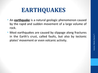 EARTHQUAKES
• An earthquake is a natural geologic phenomenon caused
by the rapid and sudden movement of a large volume of
rock.
• Most earthquakes are caused by slippage along fractures
in the Earth’s crust, called faults, but also by tectonic
plates’ movement or even volcanic activity.
Autora:MartaGarcíaT.
 
