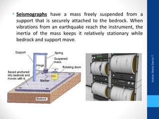 • Seismographs have a mass freely suspended from a
support that is securely attached to the bedrock. When
vibrations from an earthquake reach the instrument, the
inertia of the mass keeps it relatively stationary while
bedrock and support move.
Autora:MartaGarcíaT.
 