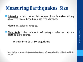 Measuring Earthquakes’ Size
Intensity: a measure of the degree of earthquake shaking
at a given locale based on observed damage.
Mercalli Escale: XII Grades.
Magnitude: the amount of energy released at an
earthquake’s source.
Richter Escale: 1 - 10. Logaritmic.
http://elearning.niu.edu/simulations/images/S_portfolio/Mercalli/Mercalli_Sc
ale.swf
Autora:MartaGarcíaT.
 